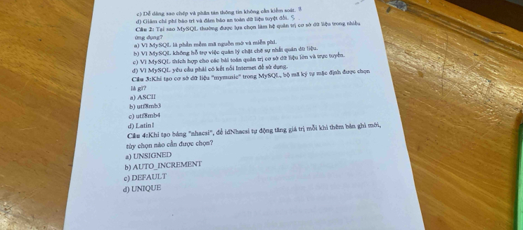 c) Dễ dàng sao chép và phần tán thông tin không cần kiểm soát. 3
d) Châm chỉ phí bảo trì và đàm bảo an toàn đữ liệu tuyệt đổi.
Cầu 2: Tại sao MySQL thường được lựa chọn làm bệ quân trị cơ sở đữ liệu trong nhiều
tng dụng?
a) Vì MySQL là phần mềm mã nguồn mở và miễn phi.
b) VI MySQL không hỗ trợ việc quản lý chặt chế sự nhất quán dữ liệu.
c) VI MySQL thích hợp cho các bài toán quản trị cơ sở dữ liệu lớn và trực tuyển.
đ) Vì MySQL yêu cầu phải có kết nổi Internet để sử dụng.
Câu 3:Khi tạo cơ sở dữ liệu ''mymusie'' trong MySQL, bộ mã ký tự mặc định được chọn
là gì?
a) ASCI
b) utf8mb3
c) utf8mb4
d) Latin I
Câu 4:Khi tạo bảng "nhacsi", để idNhacsi tự động tăng giá trị mỗi khi thêm bản ghi mới,
tủy chọn nào cần được chọn?
a) UNSIGNED
b) AUTO_INCREMENT
c) DEFAULT
d) UNIQUE