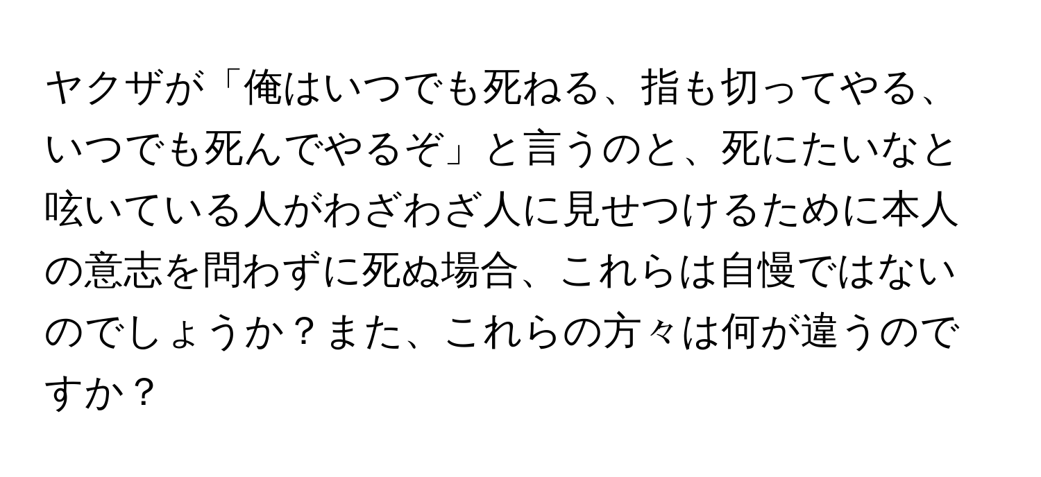 ヤクザが「俺はいつでも死ねる、指も切ってやる、いつでも死んでやるぞ」と言うのと、死にたいなと呟いている人がわざわざ人に見せつけるために本人の意志を問わずに死ぬ場合、これらは自慢ではないのでしょうか？また、これらの方々は何が違うのですか？