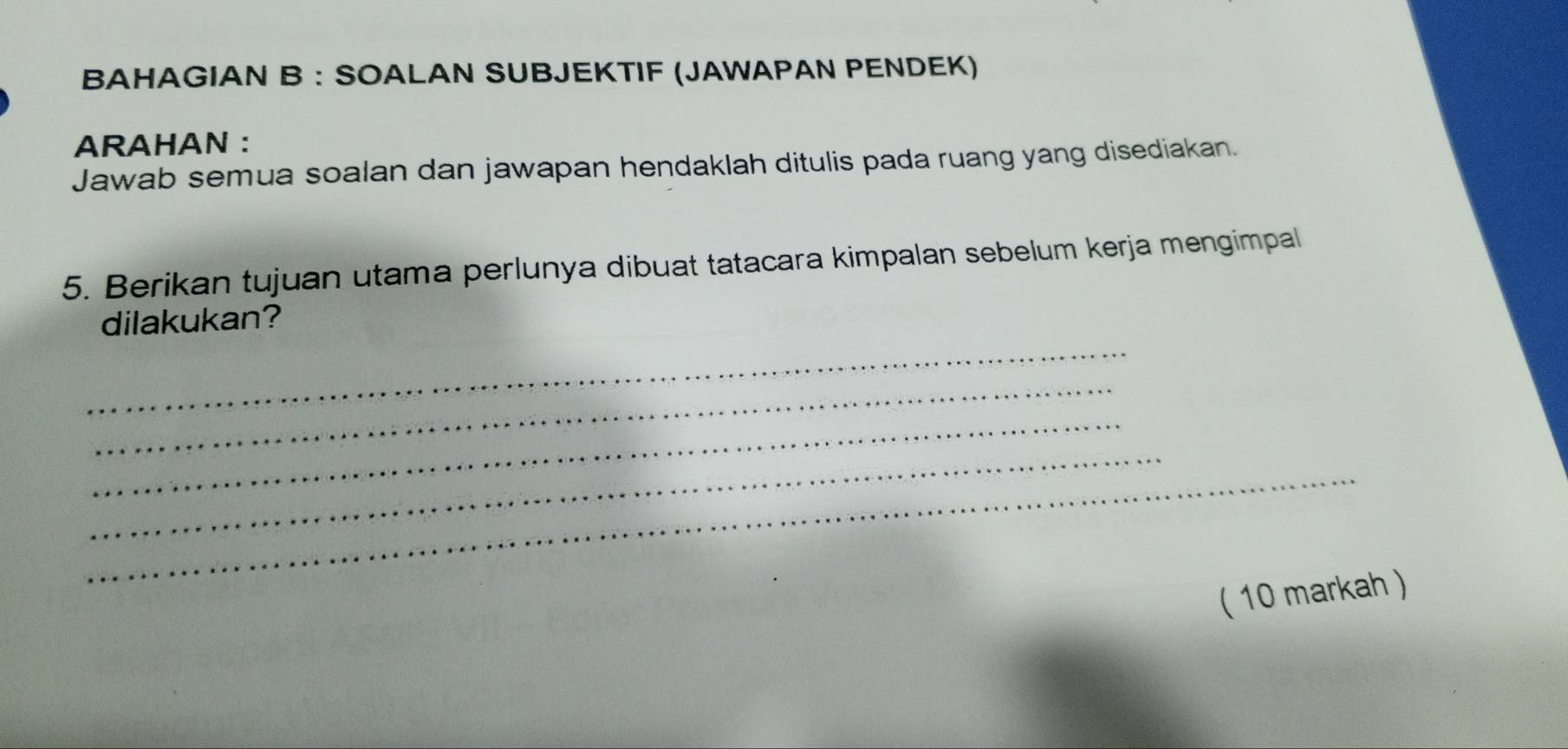 BAHAGIAN B : SOALAN SUBJEKTIF (JAWAPAN PENDEK) 
ARAHAN : 
Jawab semua soalan dan jawapan hendaklah ditulis pada ruang yang disediakan. 
5. Berikan tujuan utama perlunya dibuat tatacara kimpalan sebelum kerja mengimpal 
_ 
dilakukan? 
_ 
_ 
_ 
_ 
( 10 markah )