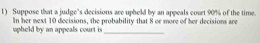 Suppose that a judge’s decisions are upheld by an appeals court 90% of the time. 
In her next 10 decisions, the probability that 8 or more of her decisions are 
upheld by an appeals court is _