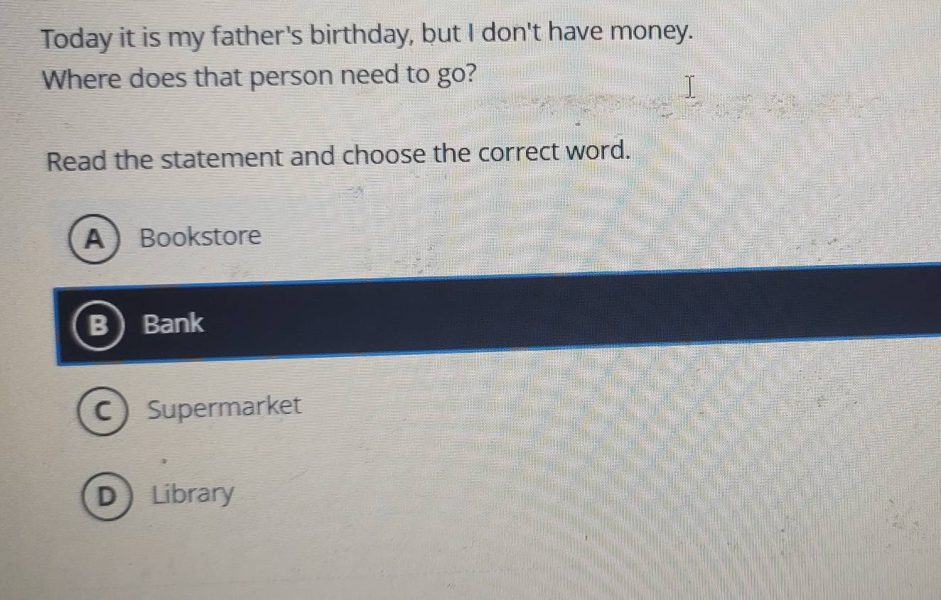 Today it is my father's birthday, but I don't have money.
Where does that person need to go?
Read the statement and choose the correct word.
ABookstore
B Bank
C) Supermarket
D Library