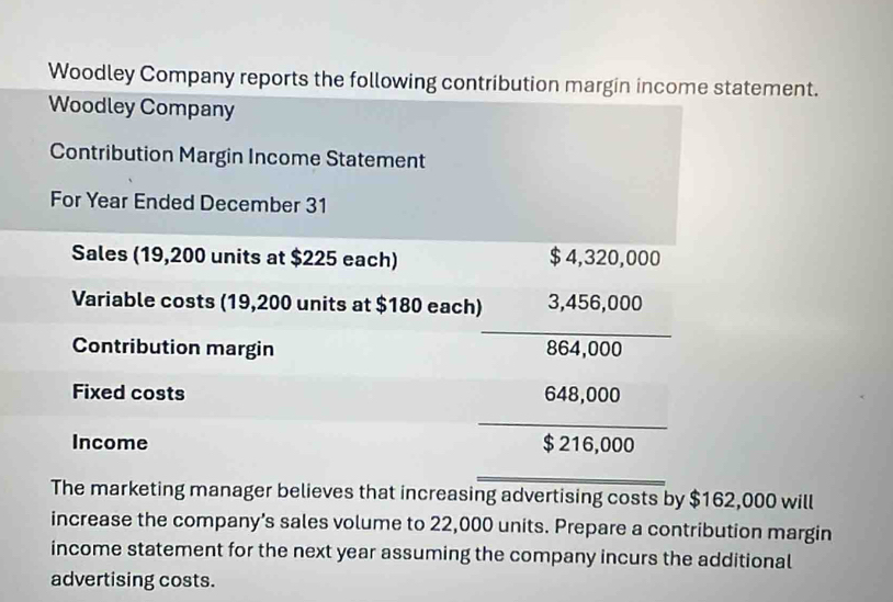 Woodley Company reports the following contribution margin income statement. 
Woodley Company 
Contribution Margin Income Statement 
For Year Ended December 31
Sales (19,200 units at $225 each) $ 4,320,000
Variable costs (19,200 units at $180 each) 3,456,000
_ 
Contribution margin 864,000
Fixed costs 648,000
_ 
Income $ 216,000
_ 
The marketing manager believes that increasing advertising costs by $162,000 will 
increase the company’s sales volume to 22,000 units. Prepare a contribution margin 
income statement for the next year assuming the company incurs the additional 
advertising costs.