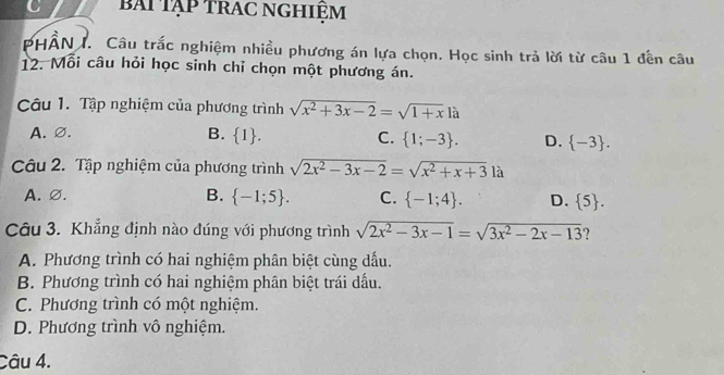 bAi Tạp trAc nghiệm
PHÂN I. Câu trắc nghiệm nhiều phương án lựa chọn. Học sinh trả lời từ câu 1 đến câu
12. Mỗi câu hỏi học sinh chỉ chọn một phương án.
Câu 1. Tập nghiệm của phương trình sqrt(x^2+3x-2)=sqrt(1+x)la
A.∅. B.  1. C.  1;-3. D.  -3. 
Câu 2. Tập nghiệm của phương trình sqrt(2x^2-3x-2)=sqrt(x^2+x+3) ∠
A. ∅. B.  -1;5. C.  -1;4. D.  5. 
Câu 3. Khẳng định nào đúng với phương trình sqrt(2x^2-3x-1)=sqrt(3x^2-2x-13) ?
A. Phương trình có hai nghiệm phân biệt cùng dấu.
B. Phương trình có hai nghiệm phân biệt trái dấu.
C. Phương trình có một nghiệm.
D. Phương trình vô nghiệm.
Câu 4.