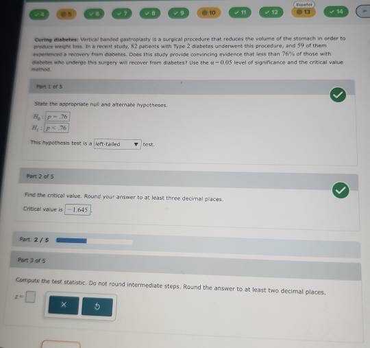5 √6 √7 √ 8 √ 9 ● 10 √ 11 28° Español 
13 14 
Curing diabetes: Vertical banded gastroplasty is a surgical procedure that reduces the volume of the stomach in order to 
produce weight loss. In a recent study, 82 patients with Type 2 diabetes underwent this procedure, and 59 of them 
experienced a recovery from diabetes. Does this study provide convincing evidence that less than 76% of those with 
method. diabetes who underge this surgery will recover from diabetes? Use the a=0.05 level of significance and the critical value 
Part 1 of 5 
State the appropriate null and alternate hypotheses.
H_o:p=.76
H_1:p
This hypothesis test is a left-tailed test . 
Part 2 of 5 
Find the critical value. Round your answer to at least three decimal places. 
Critical value is − 1.645
Part: 2 / 5 
Part 3 of 5 
Compute the test statistic. Do not round intermediate steps. Round the answer to at least two decimal places.
z=□