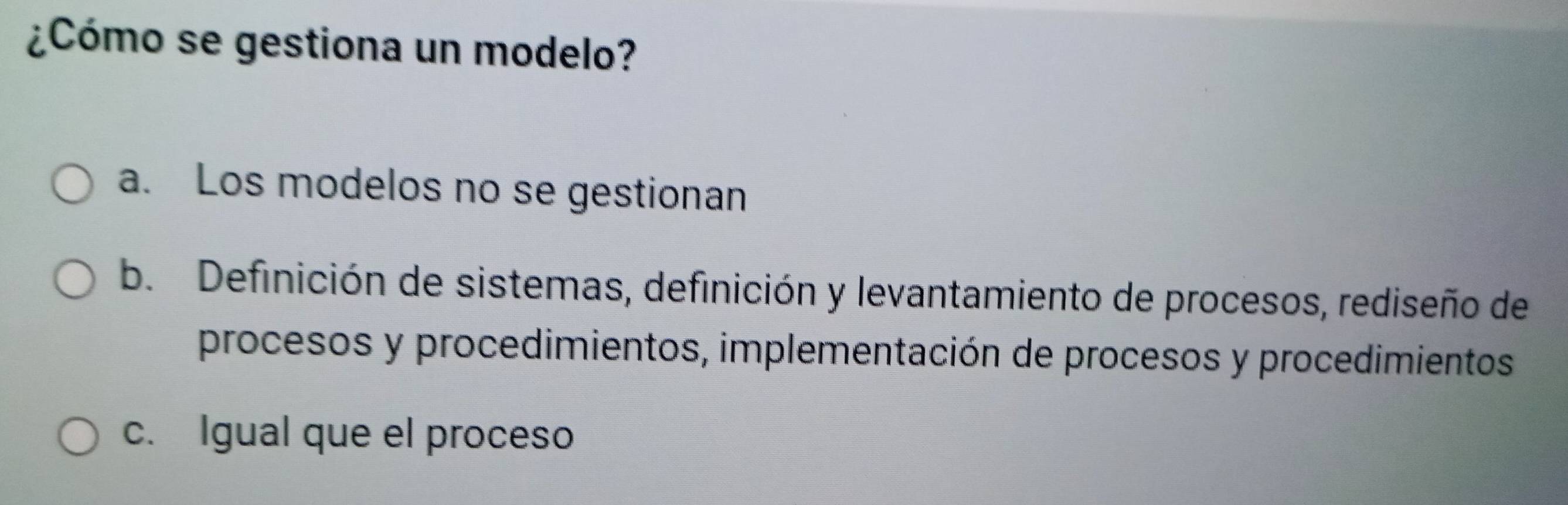 ¿Cómo se gestiona un modelo?
a. Los modelos no se gestionan
b. Definición de sistemas, definición y levantamiento de procesos, rediseño de
procesos y procedimientos, implementación de procesos y procedimientos
c. Igual que el proceso