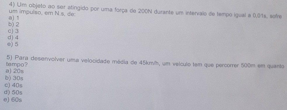 Um objeto ao ser atingido por uma força de 200N durante um intervalo de tempo igual a 0,01s, sofre
um impulso, em N.s, de:
a) 1
b) 2
c) 3
d) 4
e) 5
5) Para desenvolver uma velocidade média de 45km/h, um veículo tem que percorrer 500m em quanto
tempo?
a) 20s
b) 30s
c) 40s
d) 50s
e) 60s