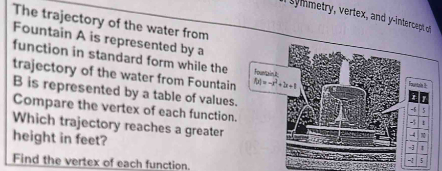 a sy metry, vertex, and y-intercept of 
The trajectory of the water from 
Fountain A is represented by a 
function in standard form while the Fountain A 
trajectory of the water from Fountain f(x)=-x^2+2x+8
B is represented by a table of values. 
Compare the vertex of each function. 
Which trajectory reaches a greater 
height in feet? 
Find the vertex of each function.