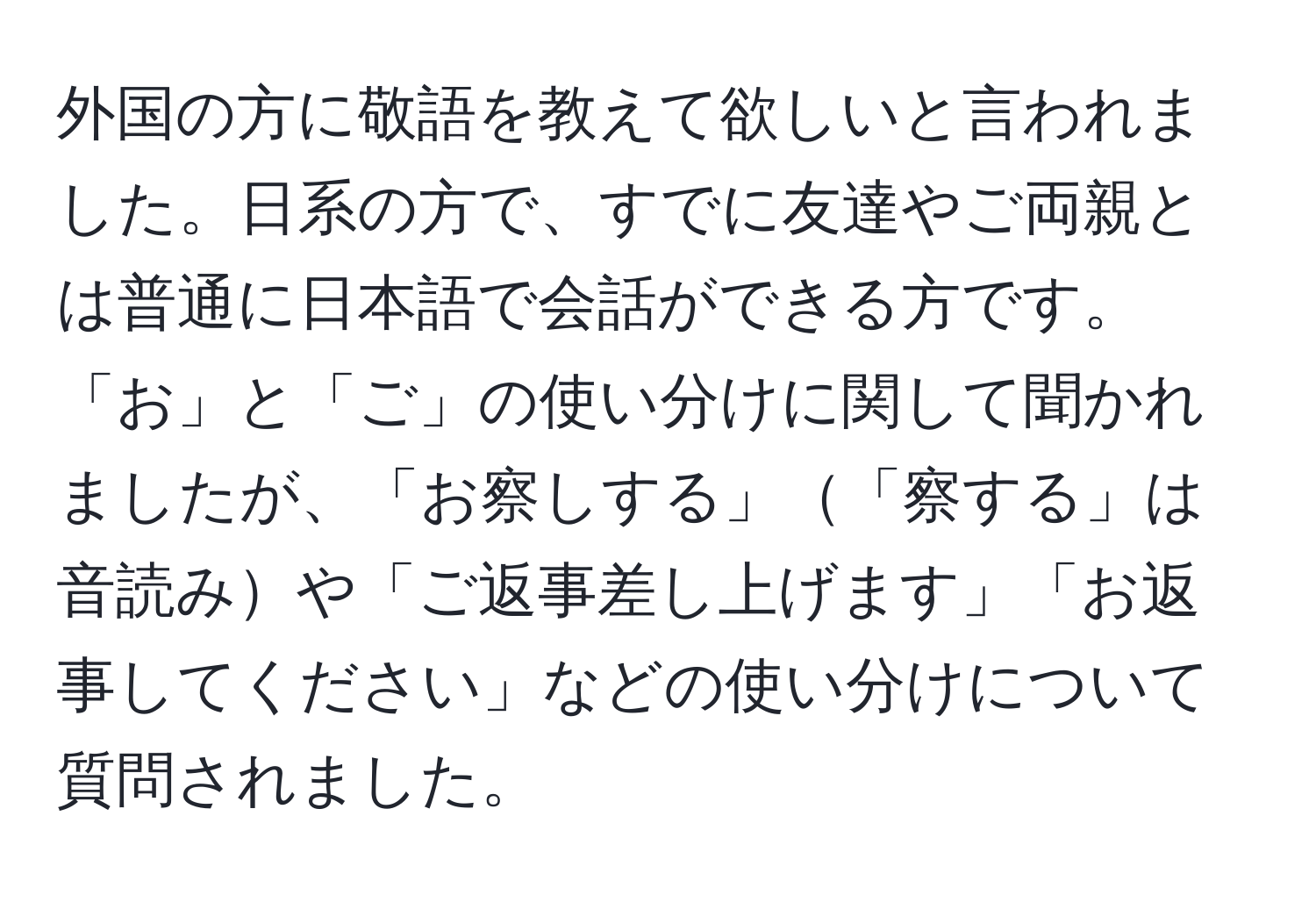 外国の方に敬語を教えて欲しいと言われました。日系の方で、すでに友達やご両親とは普通に日本語で会話ができる方です。「お」と「ご」の使い分けに関して聞かれましたが、「お察しする」「察する」は音読みや「ご返事差し上げます」「お返事してください」などの使い分けについて質問されました。