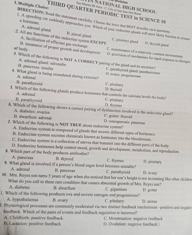 is Division
I. Multiple Choice:
TN National high school
San Martin III Area - C, City of San Jose Del Monte
THIRD QUARTER PERIODIC TEST in SCIENCE 10
DIRECTION: Read the statement carefully. Choose the letter that BEST describe each questions
a hormone.
l. A speeding car suddenly approaches you. Which of your endocrine glands will most likely function to release
A. adrenal gland B. pincal gland C. pituitary gland
2. All are functions of the endocrine system EXCEPT.
D. thyroid gland
A. facilitation of efficient gas exchange C. maintenance of a relatively constant environment
ofbody
B. insurance of proper growth and development D. provision of mechanism for rapid response to changes
3. Which of the following is NOT A CORRECT pairing of the gland and its secretion?
A. adrenal gland: adrenalin
C. parathyroid gland: parathormone
B. pancreas: insulin D. testes: progesterone
4. What gland is being stimulated during exercise?
A. adrenal C. pituitary
B. parathyroid D. thyroid
5. Which of the following glands produce hormones that controls the calcium levels the body?
A. adrenal
C. pituitary
B. parathyroid D. thymus
6. Which of the following shows a correct pairing of dysfunction involved in the endocrine gland?
A. diabetes: ovaries C. goiter: thyroid
B. dwarfism: adrenal D. osteoporosis: pancreas
7. Which of the following is NOT TRUE about endocrine system?
A. Endocrine system is composed of glands that secrete different types of hormones.
B. Endocrine system secretes chemicals known as hormones into the bloodstream.
C. Endocrine system is a collection of nerves that transmit into the different parts of the body.
D. Endocrine hormones help control mood, growth and development, metabolism, and reproduction.
8. Which part of the body produces antibodies?
A. pancreas B. thyroid C. thymus D. pituitary
9. What gland is involved if a person’s blood sugar level becomes unstable?
A. adrenal B. pancreas C. parathyroid D. ovary
10. Mrs. Reyes son turns 5 years of age when she noticed that her son’s height is not increasing like other childrer
What do you call to these rare condition that causes abnormal growth of Mrs. Reyes son?
A. diabetes B. dwarfism C. gigantism D. goiter
1. Which of the following produces ova and secrete estrogen and progesterone?
A. hypothalamus B. ovary C. pituitary D. uterus
2. Physiological processes are commonly moderated via two distinct feedback mechanisms -positive and negativ
feedback. Which of the pairs of events and feedback regulation is incorrect?
A. Childbirth: positive feedback. C. Menstruation: negative feedback
B. Lactation: positive feedback. D. Ovulation: negative feedback.