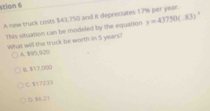 stion 6
A new truck costs $43,750 and it depreciates 17% per year.
This situation can be modeled by the equation y=43750(.83)^x
What will the truck be worth in 5 years?
A. $95,920
B. $17,000
C. $17233
D. $6.21