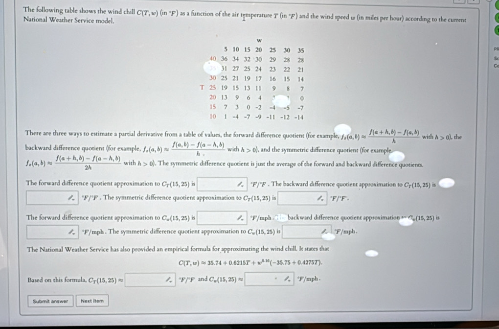 The following table shows the wind chill C(T,w)(in°F) as a function of the air temperature T(in°F) and the wind speed w (in miles per hour) according to the current
National Weather Service model.
w
5 10 15 20 25 30 35
40 36 34 32 30 29 28 28
Sc
35 31 27 25 24 23 22 21
C
30 25 21 19 17 16 15 14
T 25 19 15 13 11 9 8 7
20 13 9 6 4 3 0
15 7 3 0 -2 -4 -5 -7
10 1 -4 -7 -9 -11 -12 -14
There are three ways to estimate a partial derivative from a table of values, the forward difference quotient (for example, f_z(a,b)approx  (f(a+h,b)-f(a,b))/h  with h>0) , the
backward difference quotient (for example, f_x(a,b)approx  (f(a,b)-f(a-h,b))/h  with h>0) , and the symmetric difference quotient (for example.
f_x(a,b)approx  (f(a+h,b)-f(a-h,b))/2h  with h>0). The symmetric difference quotient is just the average of the forward and backward difference quotients.
The forward difference quotient approximation to C_T(15,25) is □°F/^circ F F . The backward difference quotient approximation to C_T(15,25) iS
 ^circ F/^circ F. The symmetric difference quotient approximation to C_T(15,25) 15 □°F/^circ F
The forward difference quotient approximation to C_w(15,25) is □°F/ 5/mph  he backward difference quotient approximation m∩ (15,25) is
□  1. °F/mph . The symmetric difference quotient approximation to C_w(15,25) is □ °F/mph
The National Weather Service has also provided an empirical formula for approximating the wind chill. It states that
C(T,w)approx 35.74+0.6215T+w^(0.16)(-35.75+0.4275T).
Based on this formula, C_T(15,25)approx □°F/^circ F and C_w(15,25)approx □°F/mph
Submit answer Next item