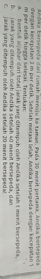 Andika bersepeda dari rumah menuju ke taman. Pada 30 menit pertama, Andika bersepeda 
dengan kecepatan 3 m per detik. Setelah merasa lelah, Andika bersepeda dengan kecepatan 1
m per detik hingga selesai. Tentukan: 
a. bentuk aljabar dari total jarak yang ditempuh oleh Andika setelah t menit bersepeda, 
b. jarak yang ditempuh oleh Andika setelah 40 menit bersepeda, dan 
c. jarak yang ditempuh oleh Andika setelah 20 menit bersepeda!