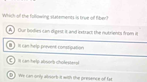 Which of the following statements is true of fiber?
A Our bodies can digest it and extract the nutrients from it
B It can help prevent constipation
C It can help absorb cholesterol
D We can only absorb it with the presence of fat