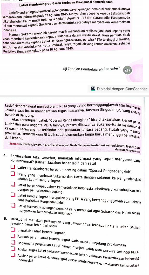 Latief Hendraningrat, Garda Terdepan Proklamasi Kemerdekaan
Latief Hendraningrat termasuk golongan muda yang menjadi pemicu diproklamasikannya
kemerdekaan Indonesia pada 17 Agustus 1945. Menyerahnya Jepang kepada Sekutu sudah
diketahui oleh kaum muda Indonesia pada 14 Agustus 1945 dari siaran radio. Para pemuda
ini pun menuntut kepada Sukarno dan Hatta untuk secepatnya menyatakan kemerdekaan
Indonesia.
Namun, Sukarno menolak karena masih menantikan realisasi janji dari Jepang yang
akan memberi kemerdekaan kepada Indonesia dalam waktu dekat. Para pemuda tidak
sabar dan meminta kepada Latief Hendraningra, seorang perwira PETA tertinggi di Jakarta,
untuk meyakinkan Sukarno-Hatta. Pada akhirnya, terjadilah yang kemudian dikenal sebagai
Peristiwa Rengasdengklok pada 16 Agustus 1945.
Uji Capaian Pembelajaran Semester 1 217
%5 Dipindai dengan CamScanner
Latief Hendraningrat menjadi orang PETA yang paling bertanggungjawab atas keamanan
Jakarta saat itu. la menggantikan tugas atasannya, Kasman Singodimejo, yang sedang
berada di Bandung.
Atas persetujuan Latief, “Operasi Rengasdengklok” bisa dilaksanakan. Berkat peran
Latief dan para anggota PETA lainnya, proses dibawanya Sukarno-Hatta ke daerah di
kawasan Karawang itu terhindar dari pantauan tentara Jepang. Itulah yang memicu
proklamasi kemerdekaan RI lebih cepat diumumkan tanpa harus menunggu persetujuan
dari Jepang.
(Sumber: N Raditya, Iswara. “Latief Hendraningrat, Garda Terdepan Proklamasi Kemerdekaan". Tirto.íd, 2017.
dengan penyesuaian)
4. Berdasarkan teks tersebut, manakah informasi yang tepat mengenai Latief
Hendraningrat? (Pilihan Jawaban benar lebih dari satu)
Latief Hendraningrat berperan penting dalam “Operasi Rengasdengklok”.
Orang yang membawa Sukarno dan Hatta dengan selamat ke Rengasdengklok
adalah Latief Hendraningrat.
Latief berpendapat bahwa kemerdekaan Indonesia sebaiknya dikonsultasikan dulu
dengan pemerintahan Jepang.
Latief Hendraningrat merupakan orang PETA yang bertanggung jawab atas Jakarta
saat Peristiwa Rengasdengklok.
Latief termasuk golongan pemuda yang menuntut agar Sukarno dan Hatta segera
menyatakan kemerdekaan Indonesia.
5. Berikut ini manakah pertanyaan yang jawabannya terdapat dalam teks? (Pilihan
jawaban benar lebih dari satu)
Siapakah Latief Hendraningrat?
Apakah peran Latief Hendraningrat pada masa menjelang proklamasi?
Bagaimana perjalanan Latief hingga menjadi salah satu perwira tertinggi PETA?
Apakah tugas Latief pada saat pembacaan teks proklamasi kemerdekaan Indonesia?
Indonesia?
Apakah peran Latief Hendraningrat pasca-pembacaan teks proklamasi kemerdekaan