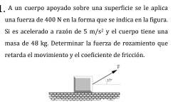 A un cuerpo apoyado sobre una superficie se le aplica
una fuerza de 400 N en la forma que se índica en la figura
Si es acelerado a razón de 5m/s^2 y el cuerpo tiene una
masa de 48 kg. Determinar la fuerza de rozamiento que
retarda el movimiento y el coeficiente de fricción.