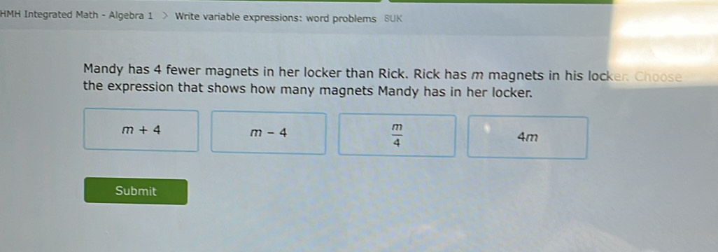 HMH Integrated Math - Algebra 1 > Write variable expressions: word problems SUK
Mandy has 4 fewer magnets in her locker than Rick. Rick has m magnets in his locker. Choose
the expression that shows how many magnets Mandy has in her locker.
m+4
m-4
 m/4 
4m
Submit