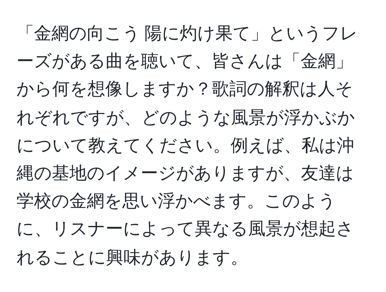 「金網の向こう 陽に灼け果て」というフレーズがある曲を聴いて、皆さんは「金網」から何を想像しますか？歌詞の解釈は人それぞれですが、どのような風景が浮かぶかについて教えてください。例えば、私は沖縄の基地のイメージがありますが、友達は学校の金網を思い浮かべます。このように、リスナーによって異なる風景が想起されることに興味があります。