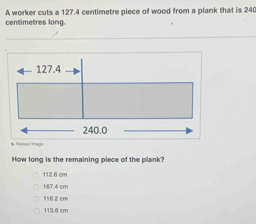 A worker cuts a 127.4 centimetre piece of wood from a plank that is 240
centimetres long.
127.4
240.0
υ Reload Image
How long is the remaining piece of the plank?
112.6 cm
167.4 cm
116.2 cm
113.6 cm