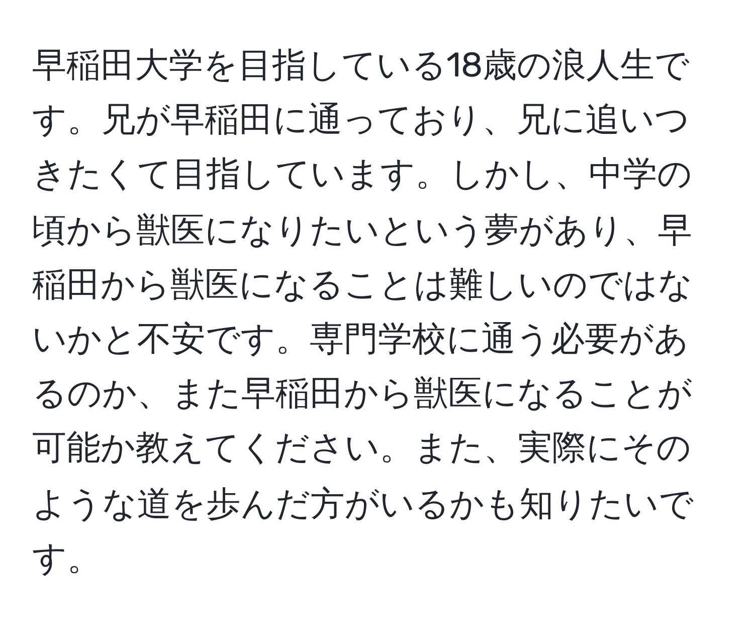 早稲田大学を目指している18歳の浪人生です。兄が早稲田に通っており、兄に追いつきたくて目指しています。しかし、中学の頃から獣医になりたいという夢があり、早稲田から獣医になることは難しいのではないかと不安です。専門学校に通う必要があるのか、また早稲田から獣医になることが可能か教えてください。また、実際にそのような道を歩んだ方がいるかも知りたいです。