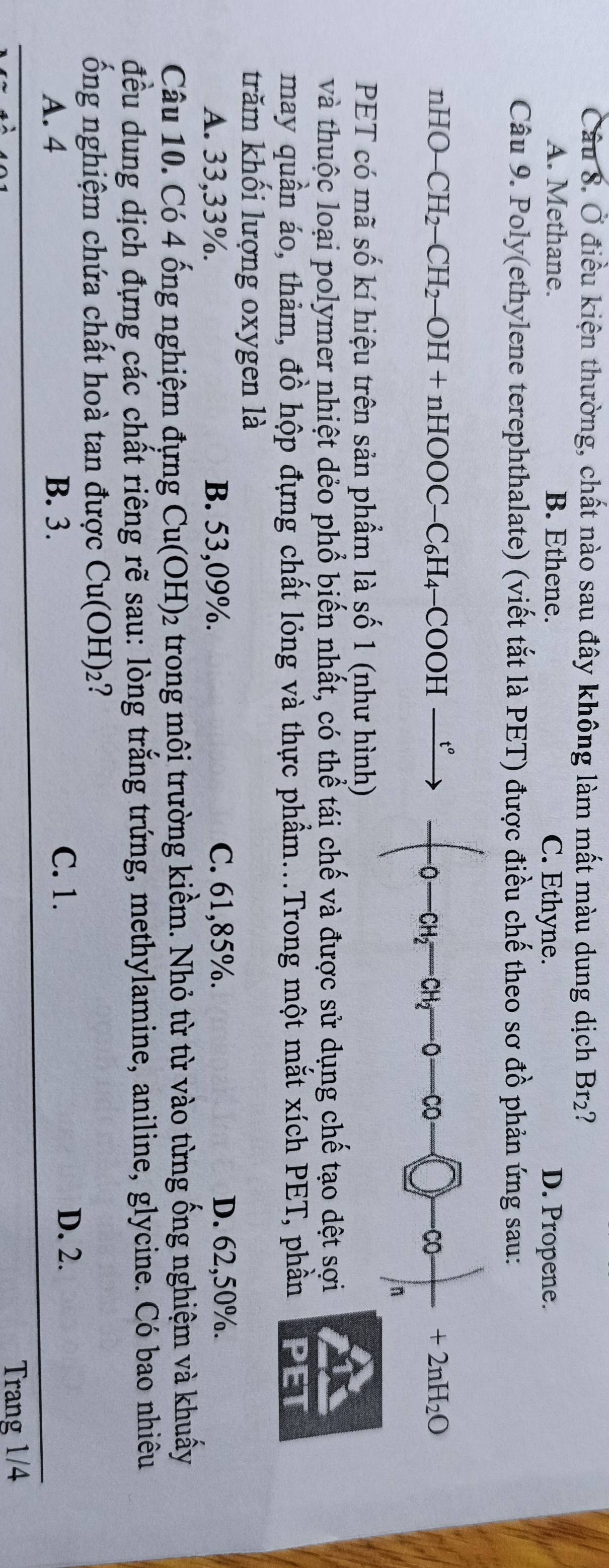 Ở điều kiện thường, chất nào sau đây không làm mất màu dung dịch Br₂?
A. Methane. B. Ethene. C. Ethyne. D. Propene.
Câu 9. Poly(ethylene terephthalate) (viết tắt là PET) được điều chế theo sơ đồ phản ứng sau:
nHO-CH_2-CH_2-OH+nHOOC-C_6H_4-COOH-
0 CH_2^(-_) CH_2- CO C +2nH_2O
n
PET có mã số kí hiệu trên sản phẩm là số 1 (như hình)
và thuộc loại polymer nhiệt dẻo phổ biến nhất, có thể tái chế và được sử dụng chế tạo dệt sợi
may quần áo, thảm, đồ hộp đựng chất lỏng và thực phẩm...Trong một mắt xích PET, phần
trăm khối lượng oxygen là
A. 33,33%. B. 53,09%. C. 61,85%. D. 62,50%.
Câu 10. Có 4 ống nghiệm đựng Cu(OH) 02 trong môi trường kiềm. Nhỏ từ từ vào từng ống nghiệm và khuấy
đều dung dịch đựng các chất riêng rẽ sau: lòng trắng trứng, methylamine, aniline, glycine. Có bao nhiêu
ổng nghiệm chứa chất hoà tan được Cu(OH)_2 ?
C. 1.
A. 4 B. 3. D. 2.
Trang 1/4