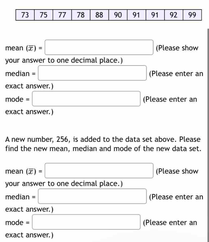 mean(overline x)=□ (Please show 
your answer to one decimal place.) 
media n=□ (Please enter an
 x|x≥slant 1
exact answer.)
mode = □ (Please enter an 
exact answer.) 
A new number, 256, is added to the data set above. Please 
find the new mean, median and mode of the new data set.
mean(overline x)=□ (Please show 
your answer to one decimal place.) 
median =□ (Please enter an 
exact answer.)
mode = □ (Please enter an 
exact answer.)