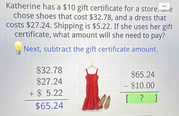 Skip
Katherine has a $10 gift certificate for a store. She
chose shoes that cost $32.78, and a dress that
costs $27.24. Shipping is $5.22. If she uses her gift
certificate, what amount will she need to pay?
Next, subtract the gift certificate amount.
beginarrayr $32.78 $27.24 +$5.22 hline $65.24endarray
beginarrayr S65.24 -S -$10.00 hline [?]endarray