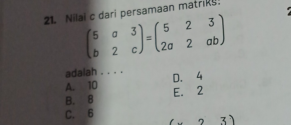 Nilai c dari persamaan matriks.
beginpmatrix 5&a&3 b&2&cendpmatrix =beginpmatrix 5&2&3 2a&2&abendpmatrix
adalah . . . .
A. 10 D. 4
E. 2
B. 8
C. 6
3