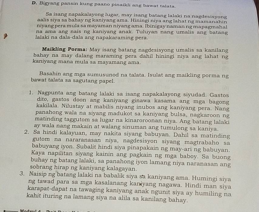 Bigyang pansin kung paano pinaikli ang bawat talata.
Sa isang napakalayong lugar, may isang batang lalaki na nagdesisyong
aalis siya sa bahay ng kaniyang ama. Hiningi niya ang lahat ng mamanahin
niyang pera mula sa mayaman niyang ama. Ibinigay naman ng mapagmahal
na ama ang nais ng kaniyang anak. Tuluyan nang umalis ang batang
lalaki na dala-dala ang napakaraming pera.
Maikling Porma: May isang batang nagdesisyong umalis sa kanilang
bahay na may dalang maraming pera dahil hiningi niya ang lahat ng
kaniyang mana mula sa mayamang ama.
Basahin ang mga sumusunod na talata. Isulat ang maikling porma ng
bawat talata sa sagutang papel.
1. Nagpunta ang batang lalaki sa isang napakalayong siyudad. Gastos
dito, gastos doon ang kaniyang ginawa kasama ang mga bagong
kakilala. Nilustay at mabilis niyang inubos ang kaniyang pera. Nang
panahong wala na siyang madukot sa kaniyang bulsa, nagkaroon ng
matinding taggutom sa lugar na kinaroroonan niya. Ang batang lalaki
ay wala nang makain at walang sinuman ang tumulong sa kaniya.
2. Sa hindi kalayuan, may nakita siyang babuyan. Dahil sa matinding
gutom na nararanasan niya, nagdesisyon siyang magtrabaho sa
babuyang iyon. Subalit hindi siya pinapakain ng may-ari ng babuyan.
Kaya napilitan siyang kainin ang pagkain ng mga baboy. Sa buong
buhay ng batang lalaki, sa panahong iyon lamang niya naranasan ang
sobrang hirap ng kaniyang kalagayan.
3. Naisip ng batang lalaki na babalik siya sa kaniyang ama. Humingi siya
ng tawad para sa mga kasalanang kaniyang nagawa. Hindi man siya
karapat-dapat na tawaging kaniyang anak ngunit siya ay humiling na
kahit ituring na lamang siya na alila sa kanilang bahay.