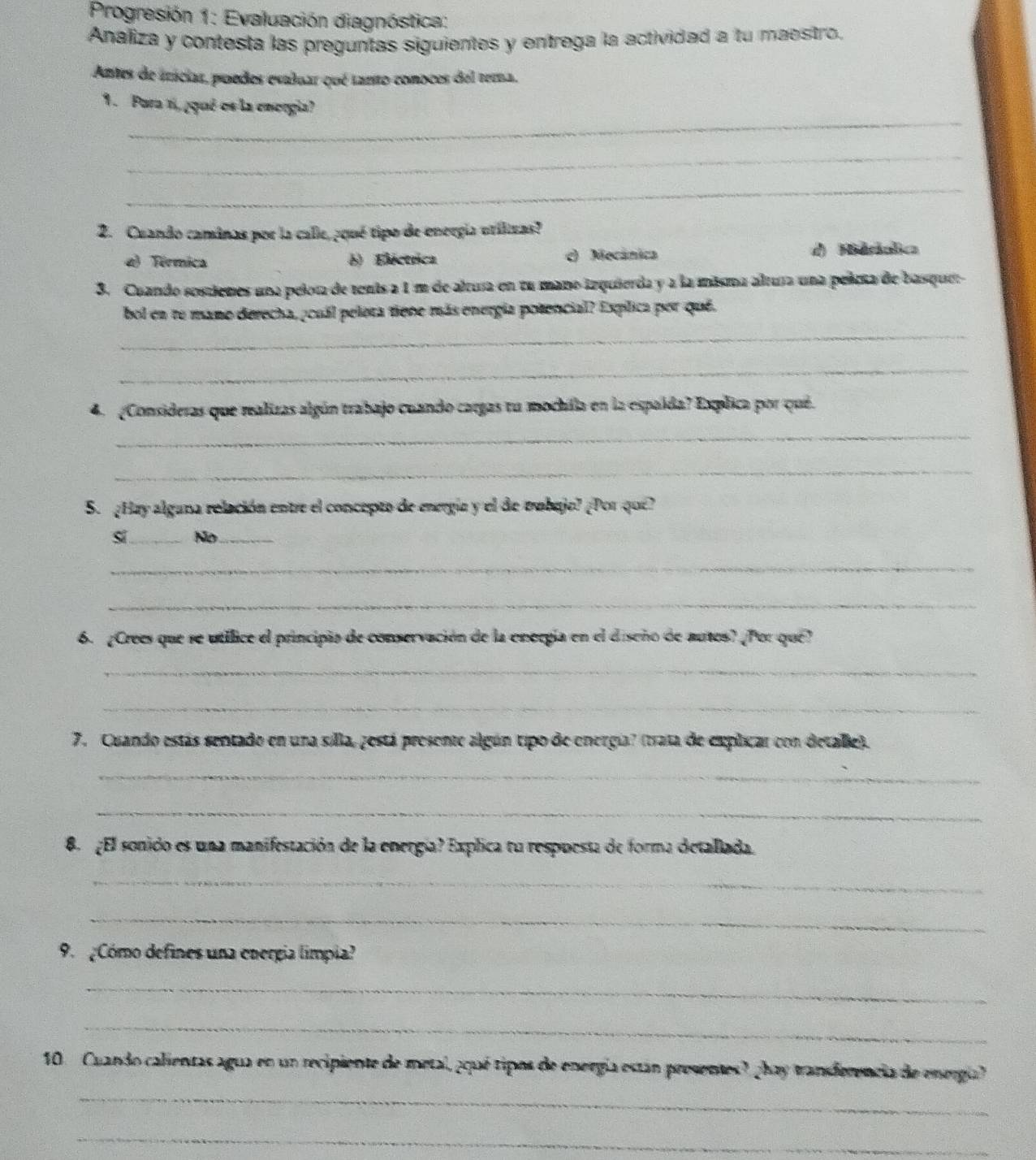 Progresión 1: Evaluación diagnóstica:
Analiza y contesta las preguntas siguientes y entrega la actividad a tu maestro.
Antes de irácias, puedes esaluar qué tanto conoces del terna.
_
1 . Pura 1i, ¿qué os la enorgia?
_
_
2. Cuando camánas por la calle, ¿qué tipo de energía urilizas?
a) Térmica 6) Eléctrica c) Mocánica d) Hieralica
3. Cuando sostienes una pelor de tents a 1m de altura en tu mano izquierda y a la misma altura una pelea de basque
bol en te mano derecha, ¿cuál pelora tiene más energía potencial? Espílica por qué.
_
_
4. (Consideras que mealizas algún trabajo cuando cargas tu mochila en la espaída? Explica por qué.
_
_
S. ¿Hay algana relación entre el concepto de energía y el de trobajo? ¿Por que?
sĩ_ No_
_
_
6. ¿Crees que se utilice el principio de conservación de la energía en el diseño de autos? ¿Por que?
_
_
7. Cuando estás sentado en una silla, zestá presente algún tipo de energia? (trata de explicar con detalle).
_
_
8. ¿El sonido es una manifestación de la energía? Explica tu respuesta de forma detallada.
_
_
9. Cómo defines una energía límpia?
_
_
_
10. Cuando calientas agua en un recipiente de metal, ¿qué tipos de energía están presentes? ¿hay tranferencia de energa?
_