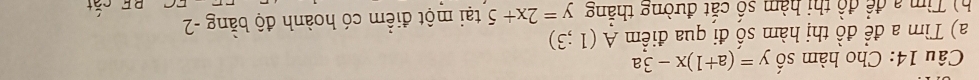 Cho hàm số y=(a+1)x-3a
a) Tìm a đề đồ thị hàm số đi qua điểm A(1;3)
h Tìm a để đồ thị hàm số cắt đường thắng y=2x+5 tại một điểm có hoành độ bằng -2
BF cắt