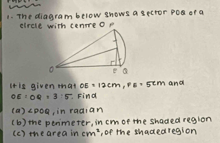 The diagram below shows a sector Po or a 
circlep 
It is given that OE=12cm, FE=5cm and
OE:OQ=3:5. Find 
(a) ∠ POQ , in radian 
(b) the penmeter, in cm of the shaded region 
(c) the area in cm^2 , of the shadedregion