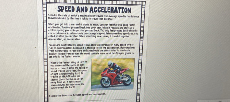 SPEED AND ACCELERATION 
Speed is the rate at which a moving object travels. The average speed is the distance 
traveled divided by the time it takes to travel that distance. 
When you get into a car and it starts to move, you can feel that it is going faster 
and faster. You feel pressed back into your seat. When it reaches and stays at a 
certain speed, you no longer feel pressed back. You only feel pressed back when the 
car accelerates. Acceleration is any change in speed. When something speeds up, it is 
called positive acceleration. When something slows down, it is called negative 
acceleration, or deceleration. 
People are captivated by speed! Think about a rollercoaster. Many people love to 
ride on rollercoasters because it is thrilling to feel the acceleration. Many machines 
from motorcycles to race cars and speedboats are constructed to accelerate 
see who is the fastest runner. quickly. People from all over the world compete in races at the Olympics games to 
What's the fastest thing of all? If 
you answered the speed of light, 
you are correct. While the speed of 
sound travels very fast, the speed 
travels at 186,000 miles per of light is unbelievably fast! I 
away from us, it takes about second. Since the Sun is so far 
seven minutes for light from the 
Sun to reach the Earth. 
Explain the difference between speed and acceleration.