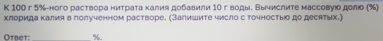 К 100 г 5% -ного раствора нитрата калия добавили 1Ο гводы. Βычислите массовуюо долюо (%) 
хлорида Κалия в лолученном растворе. (Запишите число с точность до десятьх.) 
Otbet: _%.