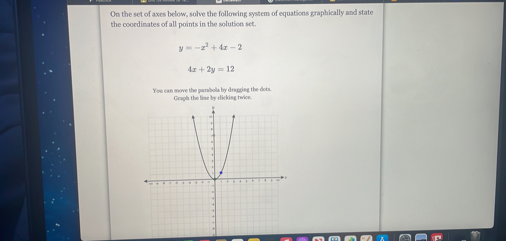 On the set of axes below, solve the following system of equations graphically and state
the coordinates of all points in the solution set.
y=-x^2+4x-2
4x+2y=12
You can move the parabola by dragging the dots.
Graph the line by clicking twice.