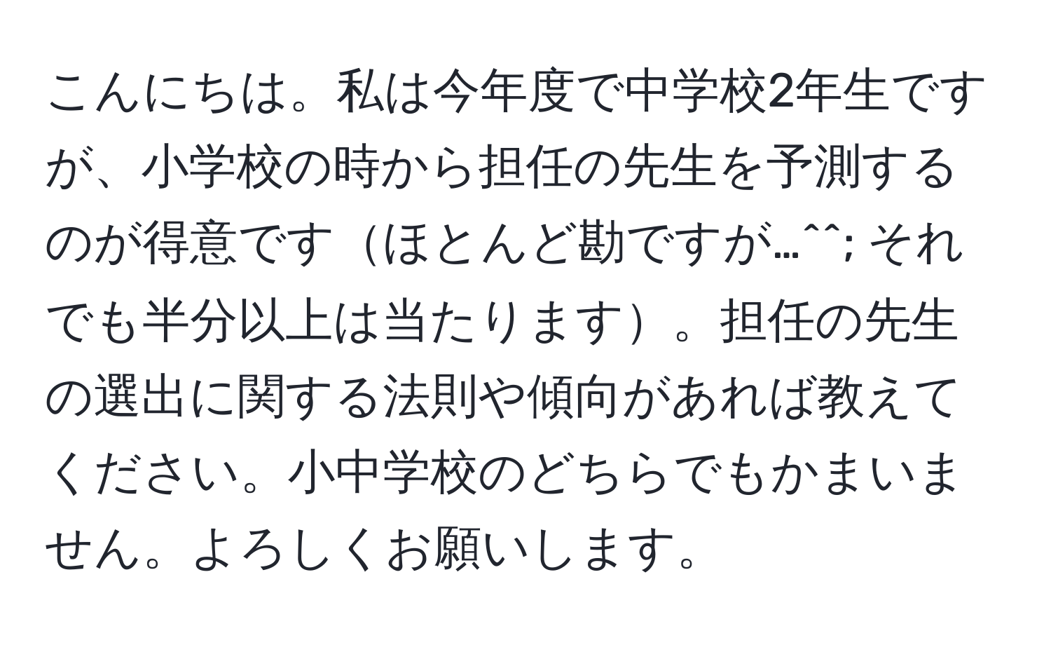 こんにちは。私は今年度で中学校2年生ですが、小学校の時から担任の先生を予測するのが得意ですほとんど勘ですが…^^; それでも半分以上は当たります。担任の先生の選出に関する法則や傾向があれば教えてください。小中学校のどちらでもかまいません。よろしくお願いします。