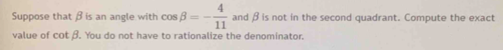 Suppose that β is an angle with cos beta =- 4/11  and β is not in the second quadrant. Compute the exact
value of cot beta. . You do not have to rationalize the denominator.