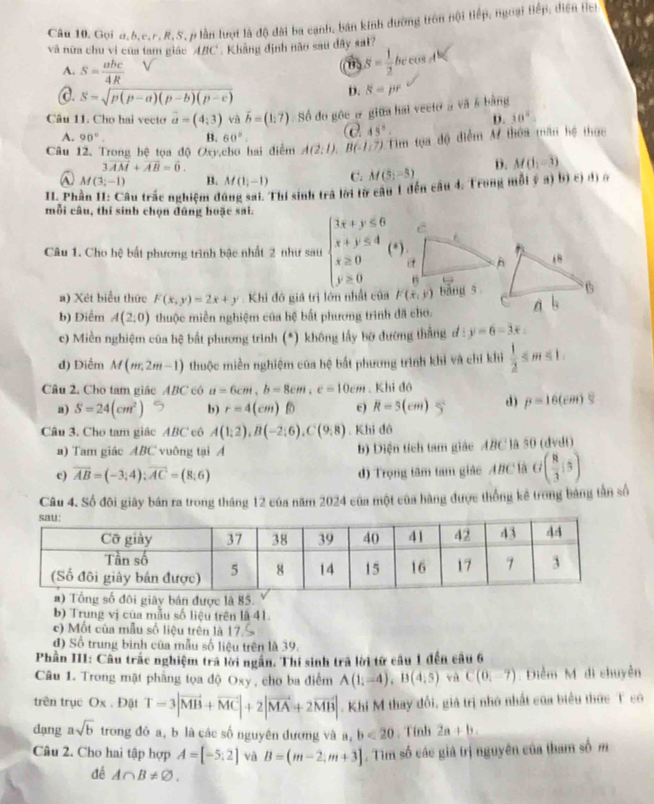 Gọi 4,6,c.F, R, S, p lần lượt là độ đài ba cạnh, bán kinh đường tròn hội tiếp, ngoại Hiếp, diện Hei
và nữa chu vi của tam giác ABC. Khẳng định nào sau dây sat?
A. S= abc/4R 
S= 1/2 bccos A°
@. S=sqrt(p(p-a)(p-b)(p-c))
D. 8=pr
Câu 11. Chơ hai vecto vector a=(4;3) và vector b=(1,7) Số đo gôc # giữa hai veeto à và # bằng
D. 30°
e
A. 90°. B. 60°. 45°
Câu 12. Trong hệ tọa độ Oxy,cho hai điểm A(2;1),B(-1,7) 1Tim tọa độ điểm M thôa mãn hệ thức
3vector AM+vector AB=vector 0.
D. M(1,-3)
M(3;-1)
B. M(1,-1)
C. M(5i-5)
II Phần II: Câu trắc nghiệm đúng sai. Thí sinh trã lời từ câu 1 đến câu 4. Trong mỗi ý a) bị c) dị ở
mỗi câu, thí sinh chọn đũng hoặc sai.
Câu 1. Cho hệ bất phương trình bậc nhất 2 như sau beginarrayl 3x+y≤slant 6 x+y≤slant 4 x≥slant 0 y≥slant 0endarray. (*).
  
a
B
a) Xét biểu thức F(x,y)=2x+y. Khi đó giả trị lớn nhất của F(x,y) bǎng s
b) Diểm A(2:0) thuộc miền nghiệm của hệ bất phương trình đã cho.
c) Miền nghiệm của bệ bất phương trình (*) không lấy bờ đường thắng #: y-6=3x
d) Điểm M(m,2m-1) thuộc miền nghiệm của bệ bắt phương trình khi và chỉ khi  1/2 ≤ m≤ 1.
Câu 2. Cho tam giác ABC có a=6cm,b=8cm,c=10cm. Khi đô
a) S=24(cm^2) b) r=4(cm) e) R=5(cm)
d) p=16(cm)S
Câu 3. Cho tam giác ABC cô A(1,2),B(-2:6),C(9,8). Khi đó
a) Tam giác ABC vuông tại A b) Diện tích tam giác ABC là 50 (dvdt)
c) vector AB=(-3;4);vector AC=(8;6)
d) Trọng tâm tam giáo ABC là G ( 8/3 :5)
Câu 4. Số đôi giây bản ra trong tháng 12 của năm 2024 của một của hàng được thống kê trong bảng tần số
ây bán được là 85.
b) Trung vị của mẫu số liệu trên là 41.
c) Mốt của mẫu số liệu trên là 17.
d) Số trung bình của mẫu số liệu trên là 39.
Phần III: Câu trác nghiệm trả lời ngắn. Thí sinh trã lời từ câu 1 đến câu 6
Câu 1. Trong mặt phẳng tọa độ Oxy , cho ba điểm A(1,-4),B(4,5) vù C(0,-7) Điểm M di chuyên
trên trục Ox . Đặt T=3|vector MB+vector MC|+2|vector MA+2vector MB|. Khi M thay đổi, giả trị nhớ nhất của biểu thức T có
dạng asqrt(b) trong đó a, b là các số nguyên đương và a, b<20</tex> , Tính 2a+b.
Câu 2. Cho hai tập hợp A=[-5:2] và B=(m-2,m+3]. Tim số các giả trị nguyên của tham số m
đề A∩ B!= varnothing .