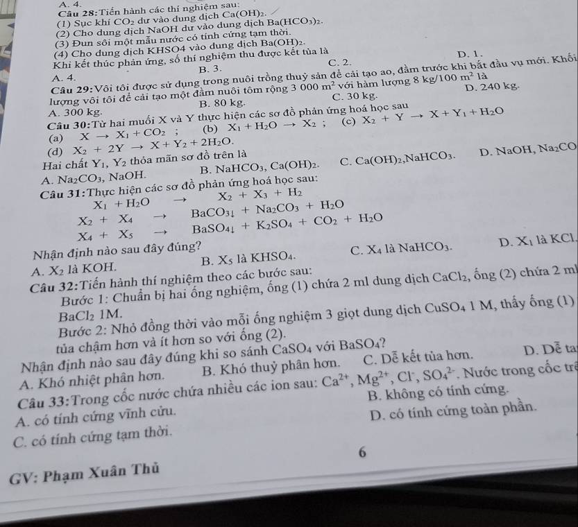 A. 4.
Câu 28:Tiến hành các thí nghiệm sau:
(1) Sục khí CO_2 dư vào dung dịch Ca(OH)_2.
(2) Cho dung dịch NaOH dư vào dung dịch B a(HCO_3)_2
(3) Đun sôi một mẫu nước có tính cứng tạm thời.
(4) Cho dung dịch KHSO4 vào dung dịch Ba(OH)_2.
Khi kết thúc phản ứng, số thí nghiệm thu được kết tủa là C. 2. D. 1.
A. 4. B. 3.
Câu 29:Vôi tôi được sử dụng trong nuôi trồng thuỷ sản để cải tạo ao, đầm trư đầu vụ mới. Khối
lượng vôi tôi để cải tạo một đầm nuôi tôm rộng 3000m^2 với hàm lượng 8kg 100m^2l D. 240 kg.
A. 300 kg. B. 80 kg. C. 30 kg.
Câu 30:Từ hai muối X và Y thực hiện các sơ đồ phản ứng hoá học sau X_2+Yto X+Y_1+H_2O
(a) Xto X_1+CO_2; (b) X_1+H_2Oto X_2; (c)
(d) X_2+2Yto X+Y_2+2H_2O.
Hai chất Y_1,Y_2 thỏa mãn sơ đồ trên là
A. Na_2CO_3 , NaOH. B. NaHCO_3,Ca(OH)_2. C. Ca(OH)_2,NaHCO_3.
D. NaOH, Na_2CO
Câu 31: Thực hiện các sơ đồ phản ứng hoá học sau:
X_2+X_3+H_2
X_1+H_2O
X_2+X_4to BaCO_34+Na_2CO_3+H_2O
X_4+X_5 to BaSO_4+K_2SO_4+CO_2+H_2O
D. là KCl.
Nhận định nào sau đây đúng?
A. X_2 là KOH. B. X_5laKHSO_4. C X_4laNaHCO_3. X_1
Câu 32:Tiến hành thí nghiệm theo các bước sau:
Bước 1: Chuẩn bị hai ống nghiệm, ống (1) chứa 2 ml dung dịch CaCl_2 , ống (2) chứa 2 ml
B Cl_2 1M.
Bước 2: Nhỏ đồng thời vào mỗi ống nghiệm 3 giọt dung dịch CuSO_41M , thấy ống (1)
tủa chậm hơn và ít hơn so với ổng (2).
Nhận định nào sau đây đúng khi so sánh CaSO_4 với BaSO₄?
A. Khó nhiệt phân hơn. B. Khó thuỷ phân hơn. C. Dễ kết tủa hơn. D. D ễ ta
Câu 33:Trong cốc nước chứa nhiều các ion sau: Ca^(2+),Mg^(2+),Cl^-,SO_4^(2-). Nước trong cốc trê
A. có tính cứng vĩnh cửu. B. không có tính cứng.
C. có tính cứng tạm thời. D. có tính cứng toàn phần.
GV: Phạm Xuân Thủ 6