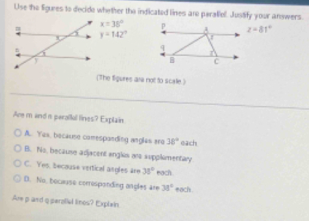 Use the ligures to decide whether the indicated lines are paratiel. Justify your answers.
x=38° z=81°
y=142°
(The figures ara not to scale.)
Are m and n paralfol lines? Explain
A. Yes, because comespanding angles are 38° each
B. No, because adjacent angles are supplementary
C. Yes, because vertical angles are 38° each .
D. No, because corresponding angles are 38° each
Are pand q peroliel lines? Explain.