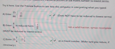 arportion or the mixed number to lowest terms.
Try it here. Use the Preview button to see how the computer is interpreting what you typed.
A) Enter  15/60 :□  15/60  (Does NOT have to be reduced to lowest terms)
B) Enter  4/8  in reduced form:  4/□   not a valid fraction. syntax incomplete
(MUST be reduced to lowest terms)
C) Enter 15 7/8 :15 7/8  as a mixed number. (Make sure you reduce, if
necessary.)