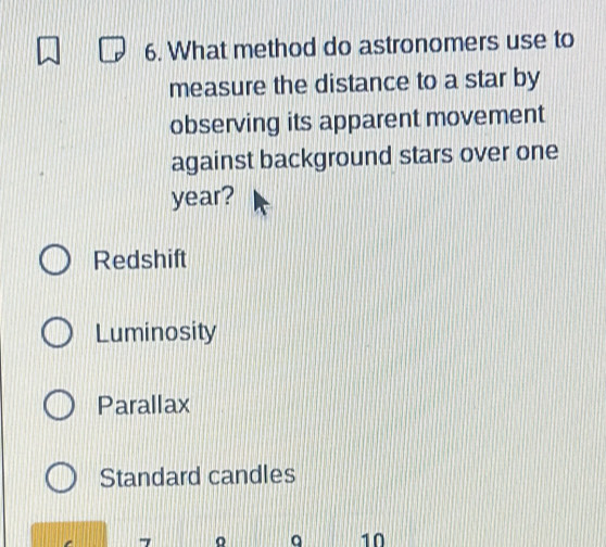 What method do astronomers use to
measure the distance to a star by
observing its apparent movement
against background stars over one
year?
Redshift
Luminosity
Parallax
Standard candles
7
q 10