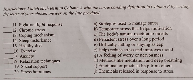 Instructions: Match each term in Column A with the corresponding definition in Column B by writing
the letter of your chosen answer on the line provided.
_
11. Fight-or-flight response a) Strategies used to manage stress
_
12. Chronic stress b) Temporary stress that helps motivation
_
13. Coping mechanism c) The body's natural reaction to threats
_
14. Sleep disturbance d) Persistent stress over a long period
_
15. Healthy diet e) Difficulty falling or staying asleep
_
16. Exercise f) Helps reduce stress and improves mood
_
17. Anxiety g) A feeling of worry or nervousness
_
18. Relaxation techniques h) Methods like meditation and deep breathing
_
19. Social support i) Emotional or practical help from others
_
20. Stress hormones j) Chemicals released in response to stress