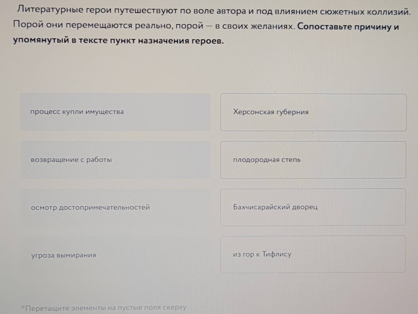 Литературные герои πутешествуюоτ πо воле автораαиαπод влиянием сюожетньх Κоллизий.
Порой они леремешаются реальное πорой ー в своих желаниях. Сопоставьте πричину и
упомянутый в тексте πункт назначения героев.
процесс купли имушества Χерсонская губерния
возврашение с работы плодородная степь
осмотр достопримечательностей Бахчисарайский дворец
угроза вымирания из гор κ Τифлису
*Переташите элементьι на пустыιе πоля сверху