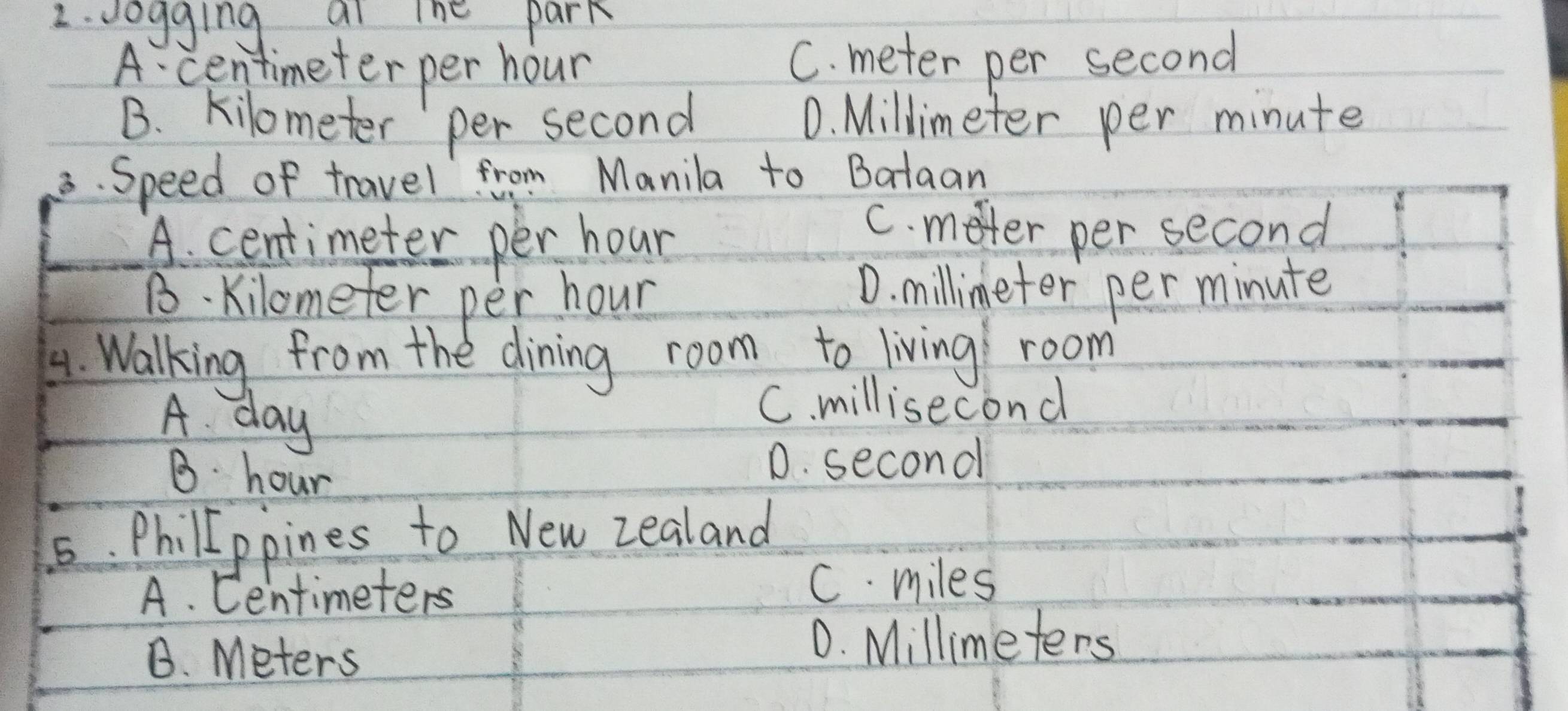 vogging ai ine park
A centimeter per hour C. meter per second
B. kilometer per second D. Millimeter per minute
3. Speed of travel from Manila to Bataan
A. centimeter per hour
C. meter per second
B kilometer per hour
D. millimeter per minute
4. Walking from the dining room to living room
A. day
C. millisecond
B. hour
D. second
5. Philippines to New zealand
A. Centimeters C. miles
B. Meters
D. Millimeters