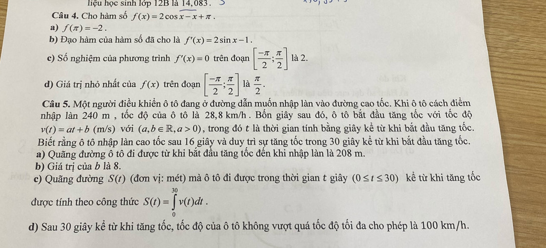 hệu học sinh lớp 12B là 14,083. >
Câu 4. Cho hàm số f(x)=2cos x-x+π .
a) f(π )=-2.
b) Đạo hàm của hàm số đã cho là f'(x)=2sin x-1.
c) Số nghiệm của phương trình f'(x)=0 trên đoạn [ (-π )/2 ; π /2 ] là 2.
d) Giá trị nhỏ nhất của f(x) trên đoạn [ (-π )/2 ; π /2 ] là  π /2 .
Câu 5. Một người điều khiển ô tô đang ở đường dẫn muốn nhập làn vào đường cao tốc. Khi ô tô cách điểm
nhập làn 240 m , tốc độ của ô tô là 28,8 km/h . Bốn giây sau đó, ô tô bắt đầu tăng tốc với tốc độ
v(t)=at+b (m/s) với (a,b∈ R,a>0) , trong đó t là thời gian tính bằng giây kể từ khi bắt đầu tăng tốc.
Biết rằng ô tô nhập làn cao tốc sau 16 giây và duy trì sự tăng tốc trong 30 giây kể từ khi bắt đầu tăng tốc.
a) Quãng đường ô tô đi được từ khi bắt đầu tăng tốc đến khi nhập làn là 208 m.
b) Giá trị của b là 8.
c) Quãng đường S(t) (đơn vị: mét) mà ô tô đi được trong thời gian t giây (0≤ t≤ 30) kể từ khi tăng tốc
được tính theo công thức S(t)=∈tlimits _0^(30)v(t)dt.
d) Sau 30 giây kể từ khi tăng tốc, tốc độ của ô tô không vượt quá tốc độ tối đa cho phép là 100 km/h.