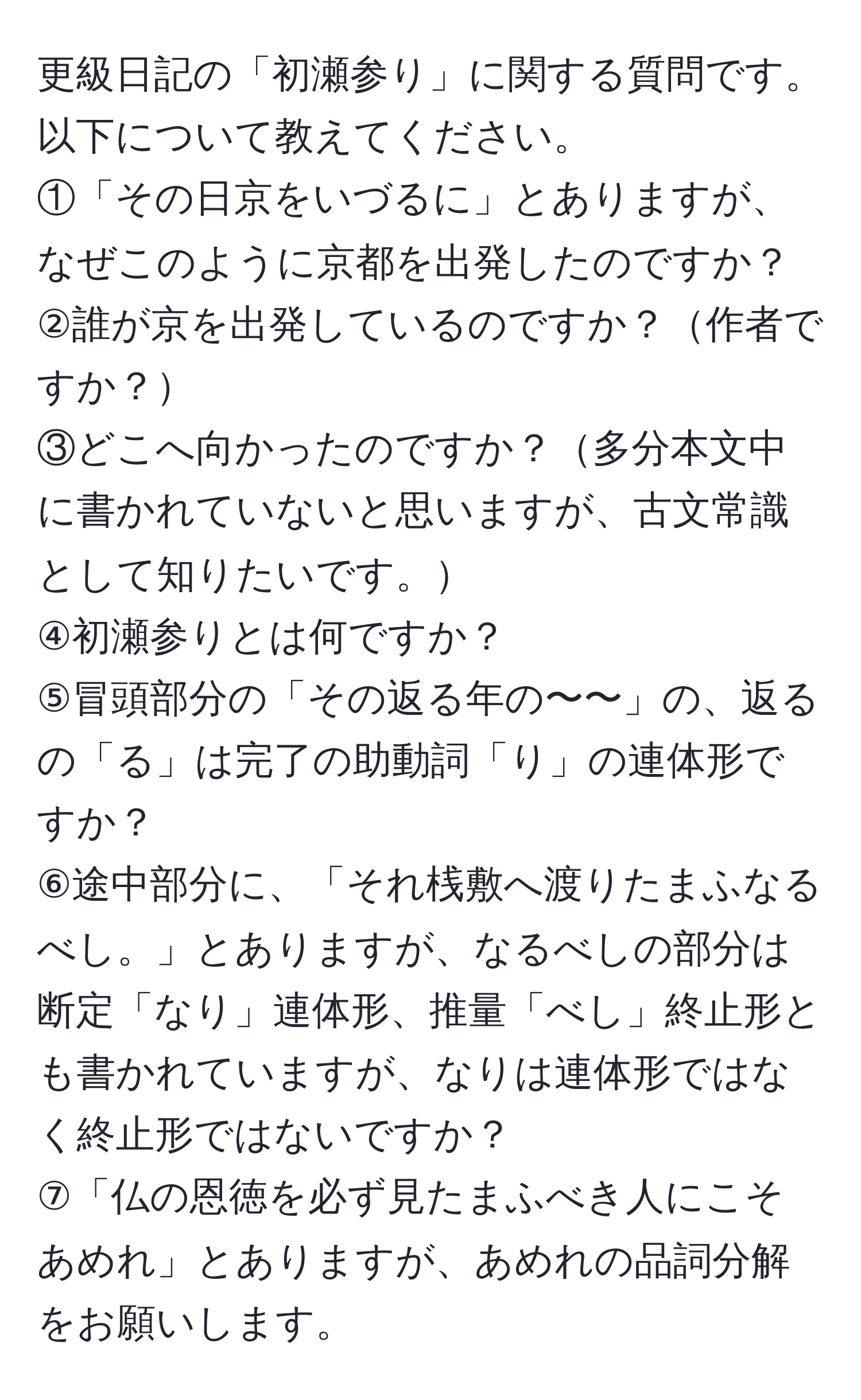 更級日記の「初瀬参り」に関する質問です。以下について教えてください。  
①「その日京をいづるに」とありますが、なぜこのように京都を出発したのですか？  
②誰が京を出発しているのですか？作者ですか？  
③どこへ向かったのですか？多分本文中に書かれていないと思いますが、古文常識として知りたいです。  
④初瀬参りとは何ですか？  
⑤冒頭部分の「その返る年の〜〜」の、返るの「る」は完了の助動詞「り」の連体形ですか？  
⑥途中部分に、「それ桟敷へ渡りたまふなるべし。」とありますが、なるべしの部分は断定「なり」連体形、推量「べし」終止形とも書かれていますが、なりは連体形ではなく終止形ではないですか？  
⑦「仏の恩徳を必ず見たまふべき人にこそあめれ」とありますが、あめれの品詞分解をお願いします。