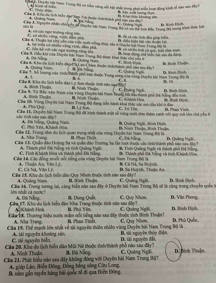 Cầu 1. Duyên hải Nam Trung Bộ có tiểm năng nổi bật nhất trong phát triển hoạt động kinh tế nào sau dây?
A Kinh tế biển.
C. Thủy điện. B. Sân xuất lương thực.
Câu 2. Khu du lịch biển đảo Sơn Trà thuộc tỉnh/thành phố nào sau đây? D. Khai thác khoáng sản.
A. Quảng Nam. B. Đà Nẵng. C. Quảng Ngãi. D. Bình Định.
Câu 3. Nguyên nhân chủ yếu để Duyên hải Nam Trung Bộ có ưu thể hơn Bắc Trung Bộ trong khai thác hải
sản là
A. có các ngư trường rộng lớn. B. tất cả các tỉnh đều giáp biển.
C. có nhiều vũng, vịnh, đầm phá. D. điều kiện hải văn thuận lợi.
Câu 4. Thuận lợi chủ yếu của việc nuôi trồng thủy sản ở Duyên hải Nam Trung Bộ là
A. bờ biển có nhiều vũng vịnh, đầm phá.
C. liền kề với các ngư trường rộng lớn. B. có nhiều loài cá quý, loài tôm mực,
Câu 5. Dầu khí của Duyên hải Nam Trung Bộ được khai thác chủ yếu ở D. hoạt động chế biển hải sản đa dạng
A. Đà Nẵng. B. Quảng Nam. C. Bình Định. D. Bình Thuận.
Câu 6. Khu du lịch biển đảo Cù Lao Chàm thuộc tỉnh/thành phố nảo sau đây?
A. Quảng Nam. B. Đà Nẵng. C. Quảng Ngãi.
Câu 7. Số lượng các tinh/thành phố trực thuộc Trung ương của vùng Duyên hải Nam Trung Bộ là D, Bình Định.
B. 6.
A. 5. C. 8. D. 10.
Câu 8. Khu du lịch biển đảo Lý Sơn thuộc tinh nào sau dây?
A. Bình Thuận. B, Ninh Thuận. C. Quảng Ngãi. D. Bình Định.
Cầu 9. Từ Bắc vào Nam của vùng Duyên hải Nam Trung bắt đầu thành phố Đà Nẵng đến tinh
A. Bình Thuận. B. Ninh Thuận. C. Khánh Hòa. D. Bình Định.
Câu 10. Vùng Duyên hải Nam Trung Bộ đang tiến hành khai thác các mỏ dầu khí ở đảo
A. Phú Quý. B. Lý Sơn. C. Tri Tôn. D. Phan Vinh.
Câu 11. Duyên hải Nam Trung Bộ đã hình thành một số vùng nuôi tôm thâm canh với quy mô lớn chủ yếu ở
các tỉnh nào sau đây?
A. Đà Nẵng, Quảng Nam. B. Quảng Ngãi, Bình Định.
C. Phú Yên, Khánh Hòa.  D. Ninh Thuận, Bình Thuận.
Câu 12. Trung tâm du lịch quan trọng nhất của vùng Duyên hải Nam Trung Bộ là
A. Nha Trang. B. Phan Thiết.  C. Đà Nẵng. D. Quảng Ngãi.
Câu 13. Quần đảo Hoàng Sa và quần đảo Trường Sa lần lượt thuộc các tinh/thành phố nào sau đây?
A. Thành phố Đà Nẵng và tỉnh Quảng Ngãi.  B. Tỉnh Quảng Ngãi và thành phố Đã Nẵng.
C. Tỉnh Khánh Hòa và thành phố Đà Nẵng. D. Thành phố Đà Nẵng và tỉnh Khánh Hòa.
Câu 14. Các đồng muối nổi tiếng của vùng Duyên hải Nam Trung Bộ là
A. Thuận An, Văn Lý. B. Cà Ná, Sa Huỳnh.
C. Cà Ná, Văn Lý.  D. Sa Huỳnh, Thuận An.
Câu 15. Khu du lịch biển đảo Quy Nhơn thuộc tỉnh nào sau đây?
A. Quảng Nam. B. Bình Thuận. C. Quảng Ngãi. D. Bình Định.
Câu 16. Trong tương lai, cảng biển nào sau đây ở Duyên hải Nam Trung Bộ sẽ là cảng trung chuyển quốc từ
lớn nhất cả nước?
A. Đà Nẵng. B. Dung Quất. C. Quy Nhơn. D. Vân Phong.
Câu 17. Khu du lịch biển đảo Nha Trang thuộc tỉnh nào sau đây?
A. Khánh Hoà. B. Phú Yên. C. Quảng Ngãi. D. Bình Định.
Câu 18. Thương hiệu nước mắm nổi tiếng nào sau đây thuộc tỉnh Bình Thuận?
A. Nha Trang. B. Phan Thiết. C. Quy Nhơn. D. Phú Quốc.
Câu 19. Thế mạnh lớn nhất về tài nguyên thiên nhiên vùng Duyên hải Nam Trung Bộ là
A. tài nguyên khoáng sản. B. tài nguyên thủy điện.
C. tài nguyên biển. D. tài nguyên đất.
Câu 20. Khu du lịch biển đảo Mũi Né thuộc tỉnh/thành phố nào sau đây?
A. Ninh Thuận. B. Đà Nẵng. C. Quảng Ngãi. D. Bình Thuận.
Câu 21. Phát biểu nào sau đây không đúng với Duyên hải Nam Trung Bộ?
A. giáp Lào, Biển Đông, Đồng bằng sông Cửu Long.
B. nằm gần tuyến hàng hải quốc tế đi qua Biển Đông.