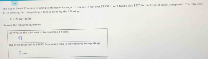 The Sugar Sweet Company is going to transport its sugar to market. It will cost $4500 to rent trucks plus $225 for each ton of sugar transported. The total cost, 
C (in dollars), for transporting π tons is given by the following.
C=225n+4500
Answer the following questions. 
(a) What is the total cost of transporting 12 tons? 
(b) If the total cost is $9675, how many tons is the company transporting?
tons