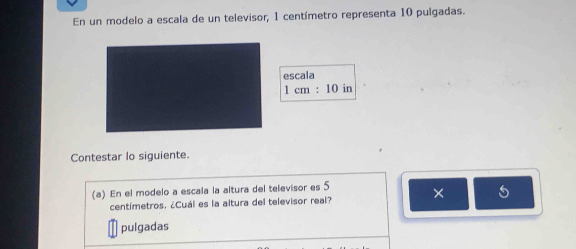 En un modelo a escala de un televisor, 1 centímetro representa 10 pulgadas. 
escala
1cm:10 in
Contestar lo siguiente. 
(a) En el modelo a escala la altura del televisor es 5
× 
S
centímetros. ¿Cuál es la altura del televisor real? 
pulgadas