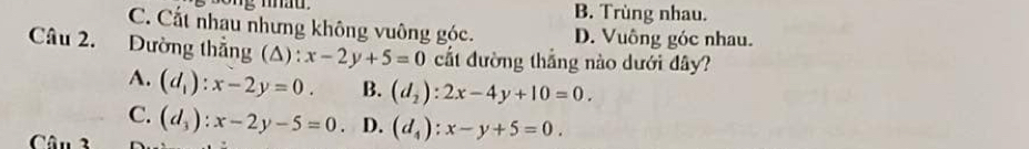 mhat . B. Trùng nhau.
C. Cất nhau nhưng không vuông góc. D. Vuông góc nhau.
Câu 2. Dường thẳng (A) : x-2y+5=0 cất đường thắng nào dưới đây?
A. (d_1):x-2y=0. B. (d_2):2x-4y+10=0.
C. (d_3):x-2y-5=0 D. (d_4):x-y+5=0. 
Câu 3